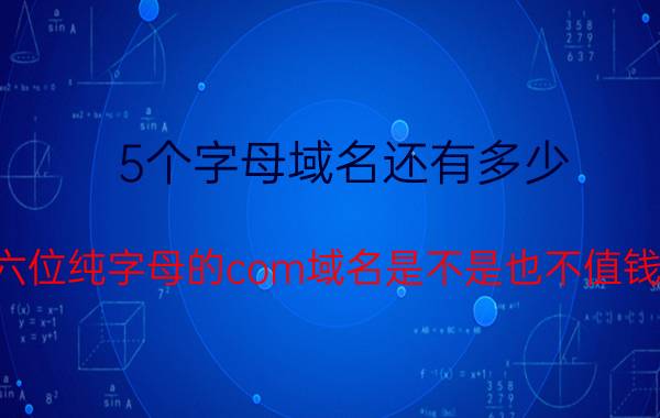 5个字母域名还有多少 六位纯字母的com域名是不是也不值钱？